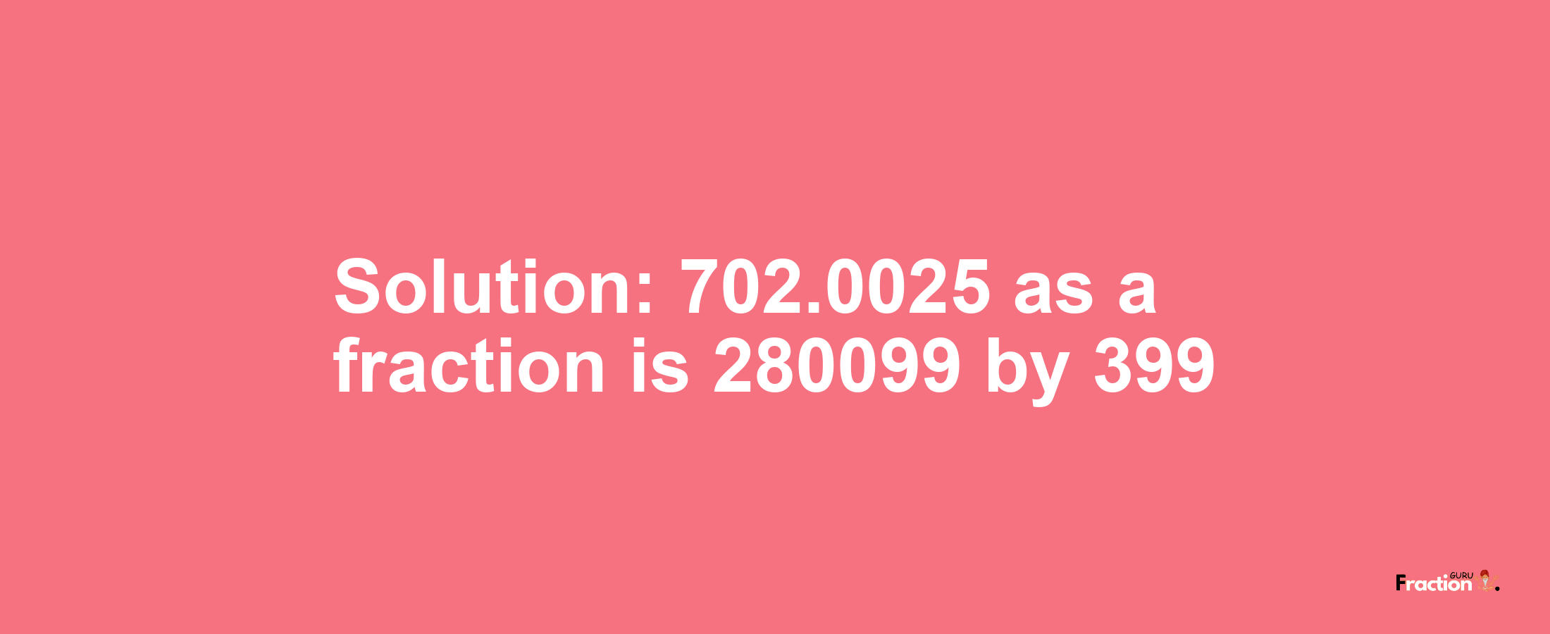 Solution:702.0025 as a fraction is 280099/399